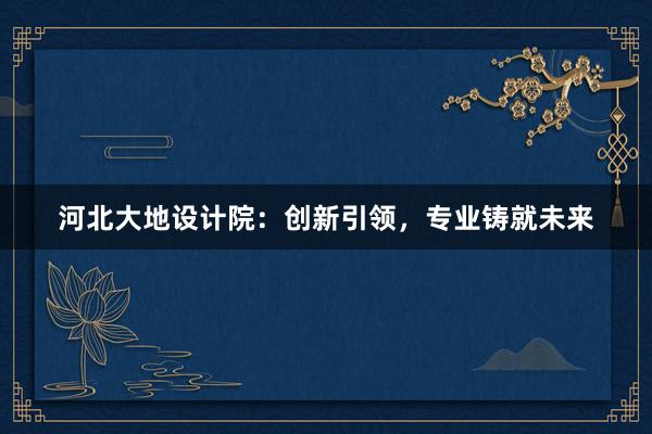 河北大地设计院：创新引领，专业铸就未来